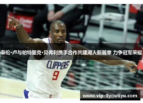 泰伦·卢与帕特里克·贝弗利携手合作共建湖人新篇章 力争冠军荣耀
