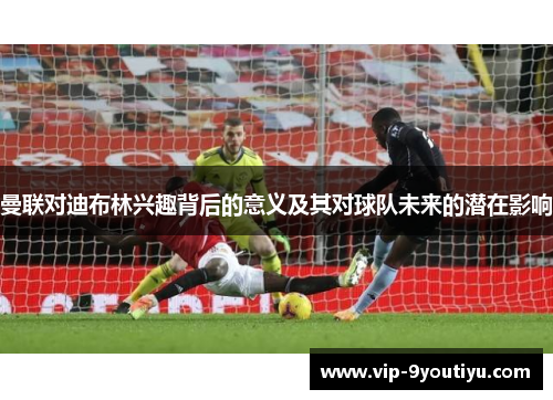 曼联对迪布林兴趣背后的意义及其对球队未来的潜在影响
