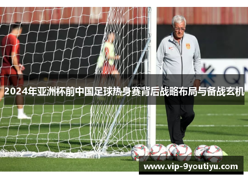 2024年亚洲杯前中国足球热身赛背后战略布局与备战玄机