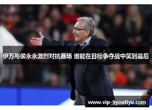 伊万与侯永永激烈对抗赛场 谁能在目标争夺战中笑到最后