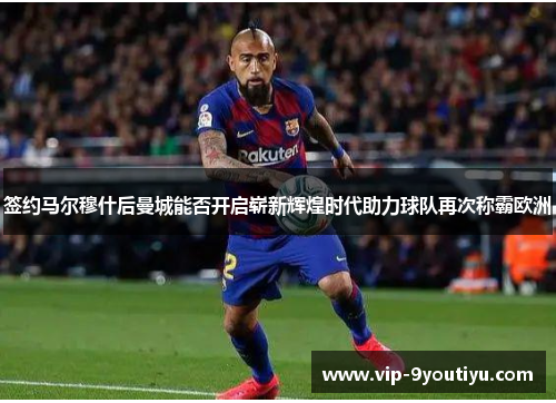 签约马尔穆什后曼城能否开启崭新辉煌时代助力球队再次称霸欧洲