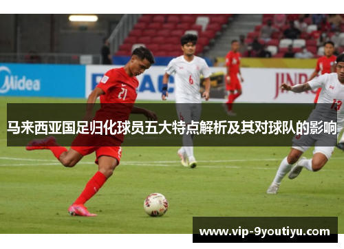 马来西亚国足归化球员五大特点解析及其对球队的影响
