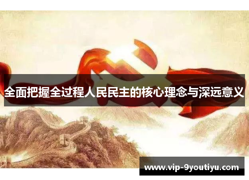 全面把握全过程人民民主的核心理念与深远意义
