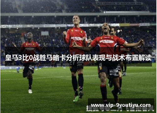 皇马3比0战胜马略卡分析球队表现与战术布置解读