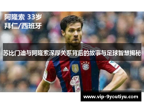 苏比门迪与阿隆索深厚关系背后的故事与足球智慧揭秘