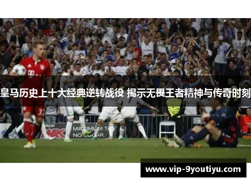 皇马历史上十大经典逆转战役 揭示无畏王者精神与传奇时刻