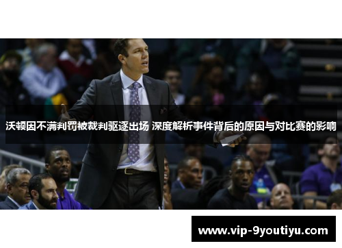 沃顿因不满判罚被裁判驱逐出场 深度解析事件背后的原因与对比赛的影响