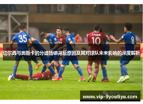 切尔西与奥斯卡的分道扬镳背后原因及其对球队未来影响的深度解析