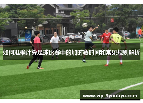 如何准确计算足球比赛中的加时赛时间和常见规则解析