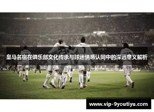 皇马名宿在俱乐部文化传承与球迷情感认同中的深远意义解析